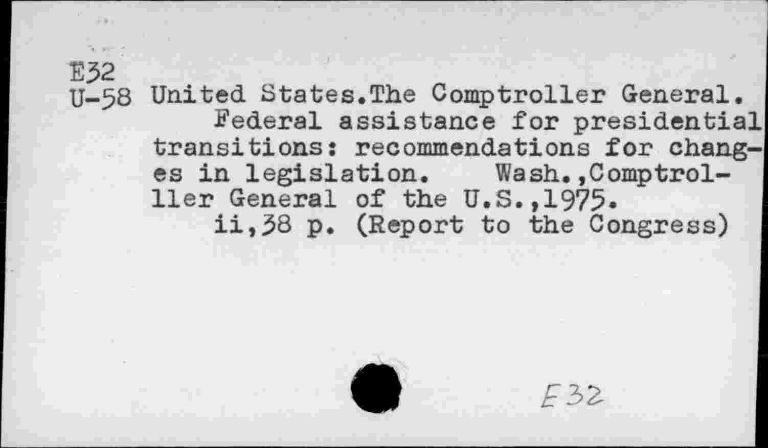 ﻿E52 U-58
United States.The Comptroller General.
Federal assistance for presidential transitions: recommendations for changes in legislation.	Wash.,Comptrol-
ller General of the U.S.,1975.
ii,58 p. (Report to the Congress)
E5Z